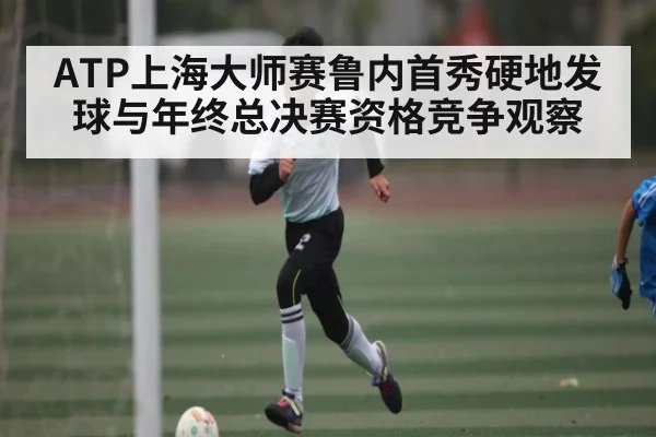 ATP上海大师赛鲁内首秀硬地发球与年终总决赛资格竞争观察