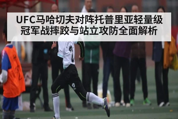 UFC马哈切夫对阵托普里亚轻量级冠军战摔跤与站立攻防全面解析