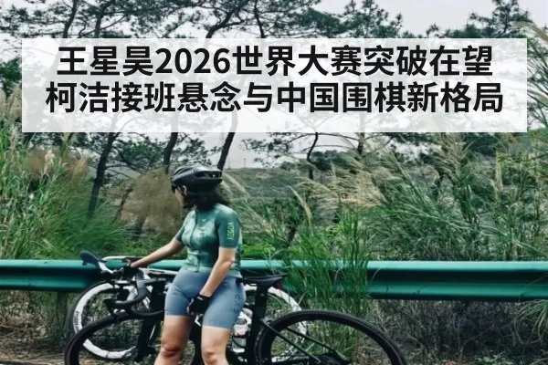 王星昊2026世界大赛突破在望 柯洁接班悬念与中国围棋新格局